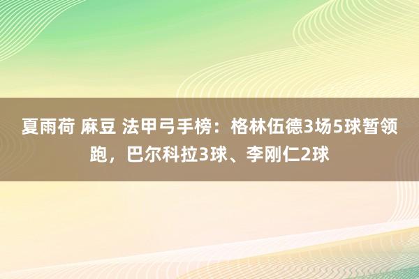 夏雨荷 麻豆 法甲弓手榜：格林伍德3场5球暂领跑，巴尔科拉3球、李刚仁2球