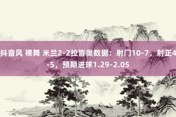 抖音风 裸舞 米兰2-2拉皆奥数据：射门10-7，射正4-5，预期进球1.29-2.05