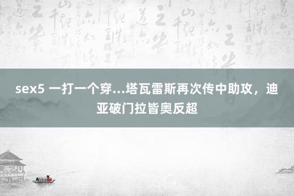 sex5 一打一个穿...塔瓦雷斯再次传中助攻，迪亚破门拉皆奥反超