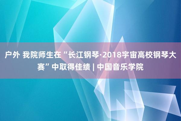 户外 我院师生在“长江钢琴·2018宇宙高校钢琴大赛”中取得佳绩 | 中国音乐学院