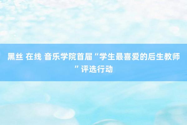 黑丝 在线 音乐学院首届“学生最喜爱的后生教师”评选行动