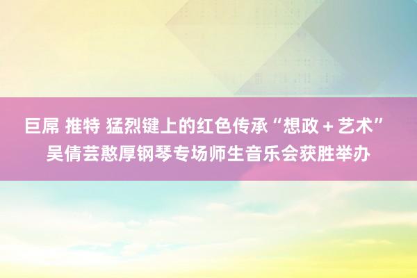 巨屌 推特 猛烈键上的红色传承“想政＋艺术” 吴倩芸憨厚钢琴专场师生音乐会获胜举办