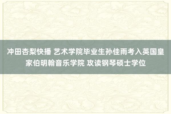 冲田杏梨快播 艺术学院毕业生孙佳雨考入英国皇家伯明翰音乐学院 攻读钢琴硕士学位