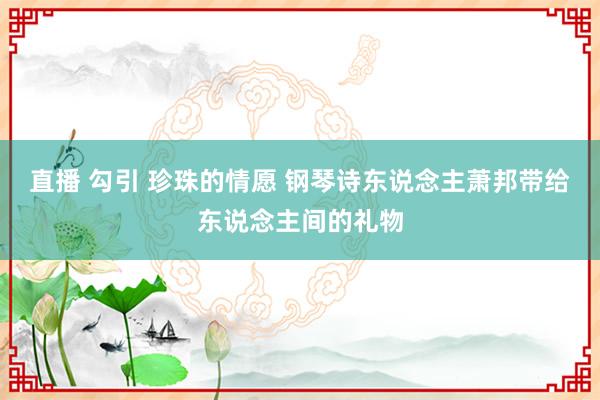 直播 勾引 珍珠的情愿 钢琴诗东说念主萧邦带给东说念主间的礼物