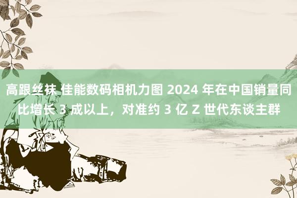 高跟丝袜 佳能数码相机力图 2024 年在中国销量同比增长 3 成以上，对准约 3 亿 Z 世代东谈主群