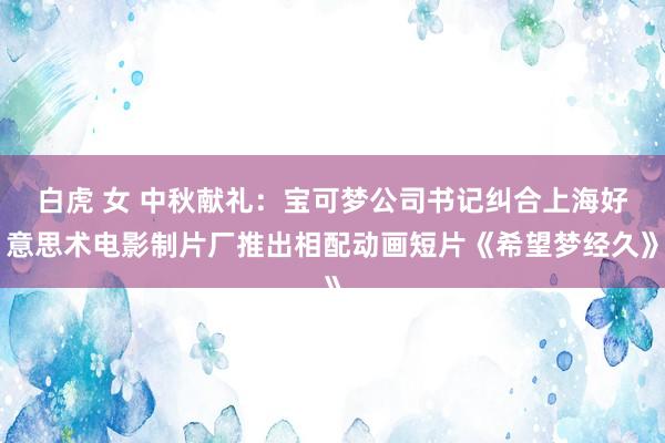 白虎 女 中秋献礼：宝可梦公司书记纠合上海好意思术电影制片厂推出相配动画短片《希望梦经久》