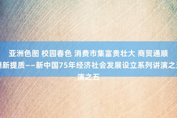 亚洲色图 校园春色 消费市集富贵壮大 商贸通顺翻新提质——新中国75年经济社会发展设立系列讲演之五