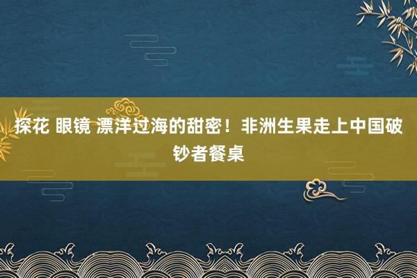 探花 眼镜 漂洋过海的甜密！非洲生果走上中国破钞者餐桌