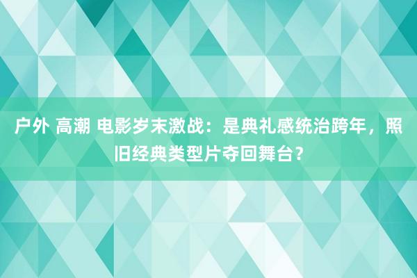 户外 高潮 电影岁末激战：是典礼感统治跨年，照旧经典类型片夺回舞台？