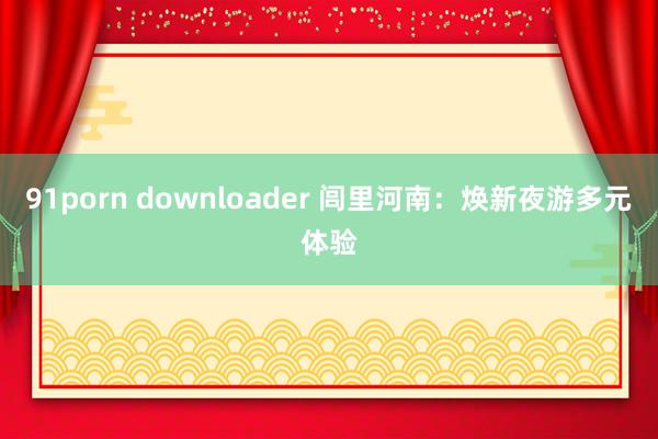 91porn downloader 闾里河南：焕新夜游多元体验