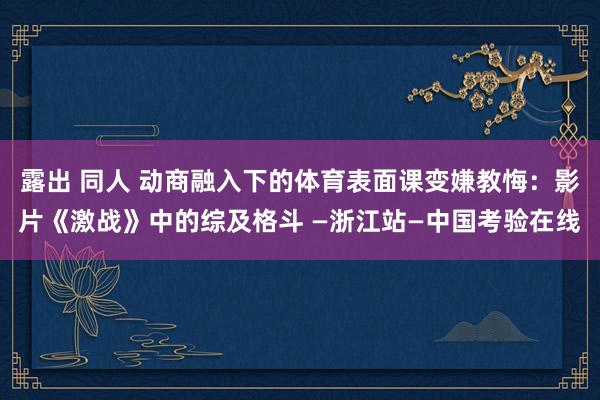 露出 同人 动商融入下的体育表面课变嫌教悔：影片《激战》中的综及格斗 —浙江站—中国考验在线