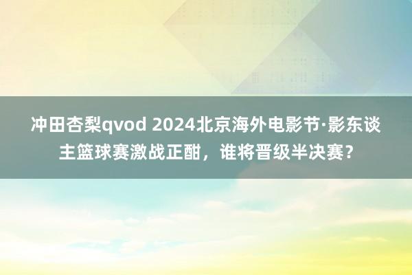 冲田杏梨qvod 2024北京海外电影节·影东谈主篮球赛激战正酣，谁将晋级半决赛？