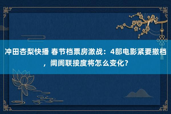 冲田杏梨快播 春节档票房激战：4部电影紧要撤档，阛阓联接度将怎么变化？