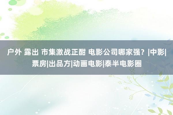 户外 露出 市集激战正酣 电影公司哪家强？|中影|票房|出品方|动画电影|泰半电影圈