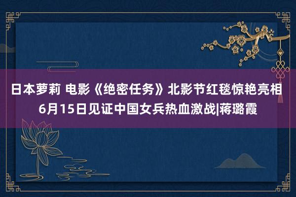 日本萝莉 电影《绝密任务》北影节红毯惊艳亮相 6月15日见证中国女兵热血激战|蒋璐霞