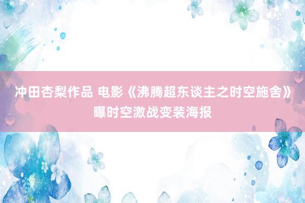 冲田杏梨作品 电影《沸腾超东谈主之时空施舍》曝时空激战变装海报