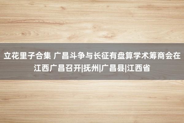 立花里子合集 广昌斗争与长征有盘算学术筹商会在江西广昌召开|抚州|广昌县|江西省