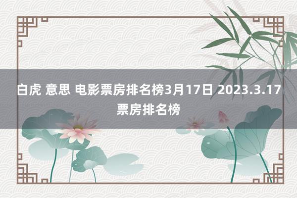 白虎 意思 电影票房排名榜3月17日 2023.3.17票房排名榜