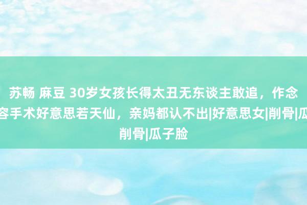 苏畅 麻豆 30岁女孩长得太丑无东谈主敢追，作念完整容手术好意思若天仙，亲妈都认不出|好意思女|削骨|瓜子脸