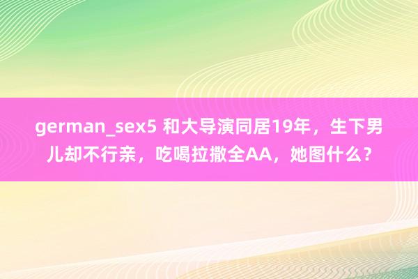 german_sex5 和大导演同居19年，生下男儿却不行亲，吃喝拉撒全AA，她图什么？