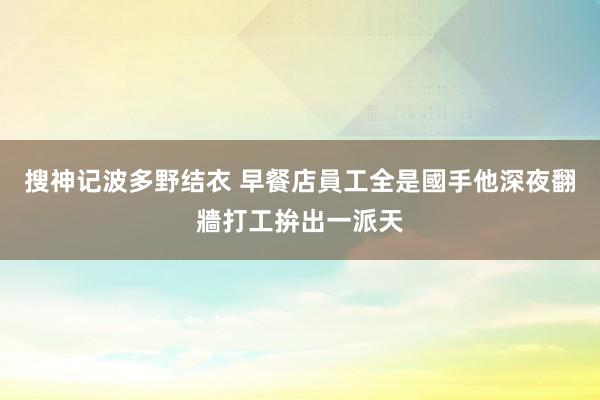 搜神记波多野结衣 早餐店員工全是國手　他深夜翻牆打工拚出一派天