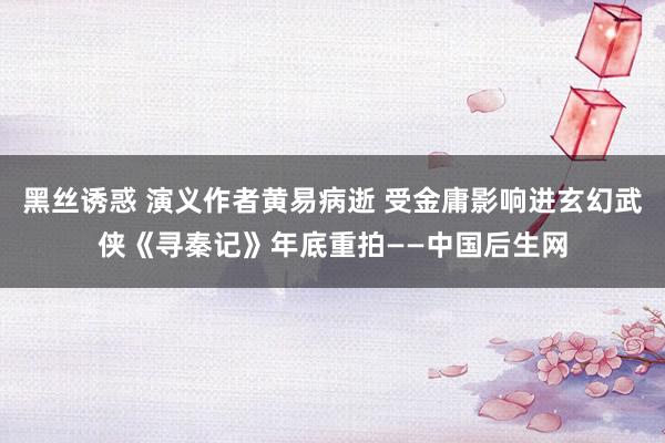 黑丝诱惑 演义作者黄易病逝 受金庸影响进玄幻武侠《寻秦记》年底重拍——中国后生网