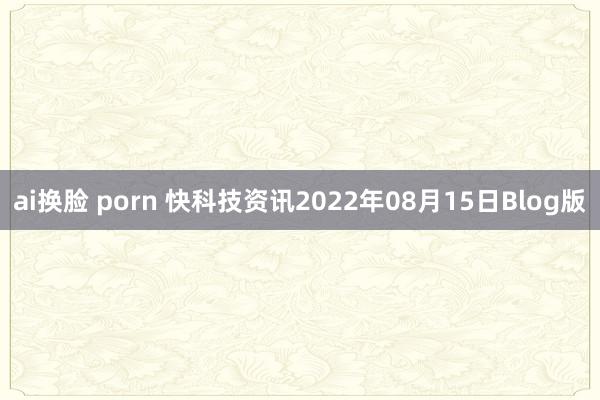 ai换脸 porn 快科技资讯2022年08月15日Blog版