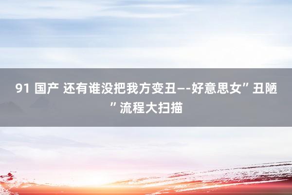 91 国产 还有谁没把我方变丑—-好意思女”丑陋”流程大扫描