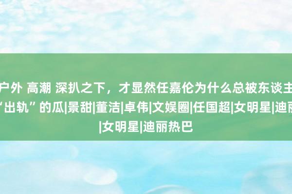 户外 高潮 深扒之下，才显然任嘉伦为什么总被东谈主扣上“出轨”的瓜|景甜|董洁|卓伟|文娱圈|任国超|女明星|迪丽热巴