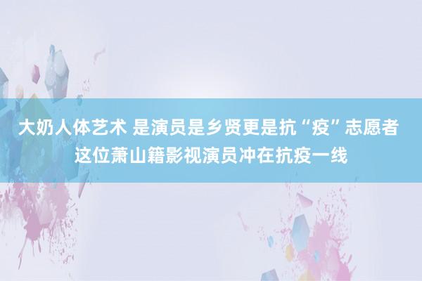 大奶人体艺术 是演员是乡贤更是抗“疫”志愿者 这位萧山籍影视演员冲在抗疫一线