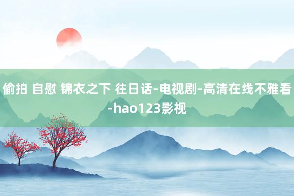 偷拍 自慰 锦衣之下 往日话-电视剧-高清在线不雅看-hao123影视