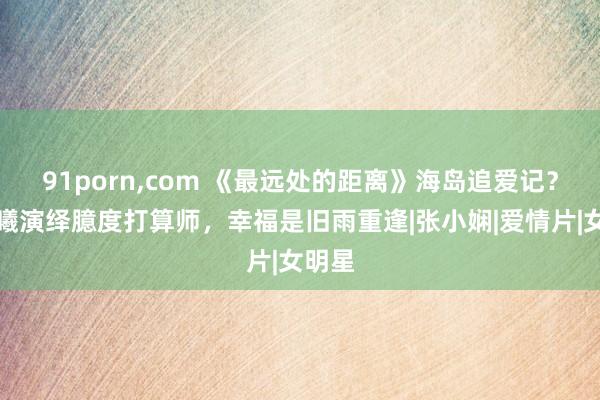 91porn,com 《最远处的距离》海岛追爱记？钟楚曦演绎臆度打算师，幸福是旧雨重逢|张小娴|爱情片|女明星