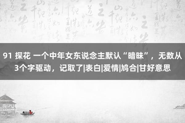 91 探花 一个中年女东说念主默认“暗昧”，无数从3个字驱动，记取了|表白|爱情|鸠合|甘好意思