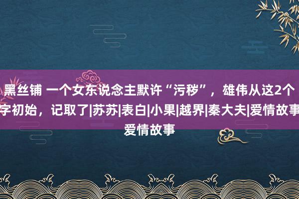 黑丝铺 一个女东说念主默许“污秽”，雄伟从这2个字初始，记取了|苏苏|表白|小果|越界|秦大夫|爱情故事