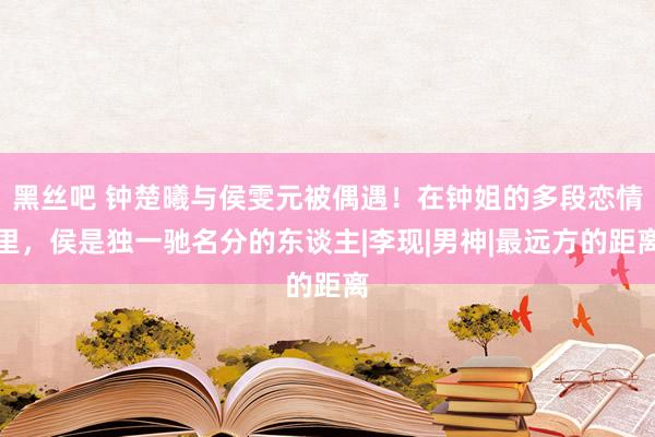 黑丝吧 钟楚曦与侯雯元被偶遇！在钟姐的多段恋情里，侯是独一驰名分的东谈主|李现|男神|最远方的距离