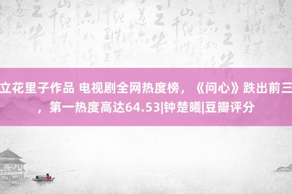 立花里子作品 电视剧全网热度榜，《问心》跌出前三，第一热度高达64.53|钟楚曦|豆瓣评分