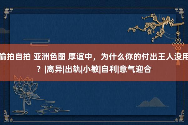 偷拍自拍 亚洲色图 厚谊中，为什么你的付出王人没用？|离异|出轨|小敏|自利|意气迎合