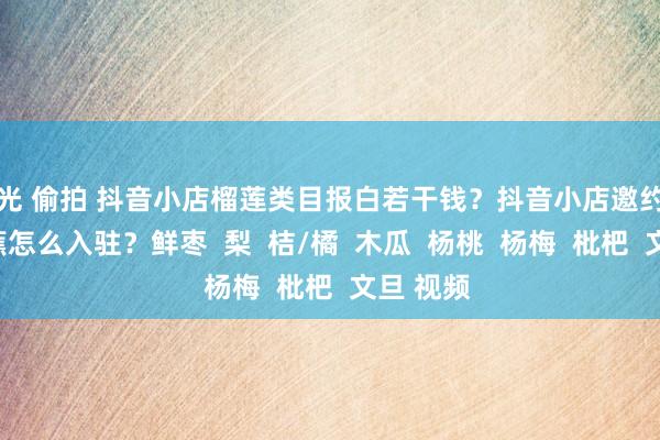 走光 偷拍 抖音小店榴莲类目报白若干钱？抖音小店邀约类生果香蕉怎么入驻？鲜枣  梨  桔/橘  木瓜  杨桃  杨梅  枇杷  文旦 视频