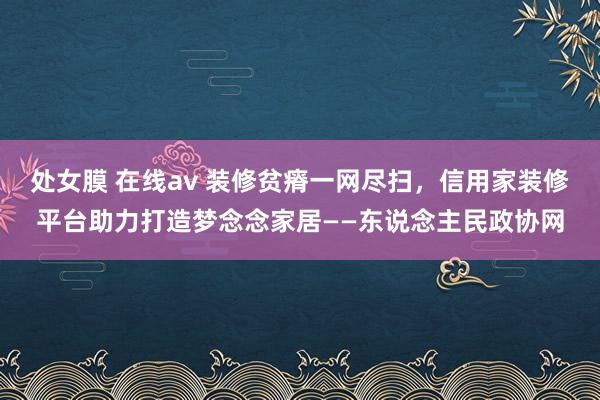 处女膜 在线av 装修贫瘠一网尽扫，信用家装修平台助力打造梦念念家居——东说念主民政协网