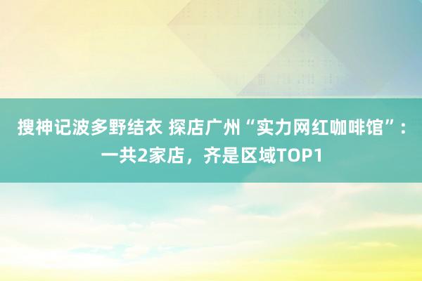 搜神记波多野结衣 探店广州“实力网红咖啡馆”：一共2家店，齐是区域TOP1