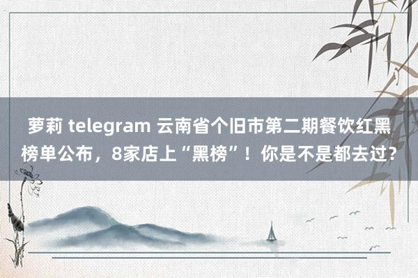 萝莉 telegram 云南省个旧市第二期餐饮红黑榜单公布，8家店上“黑榜”！你是不是都去过？