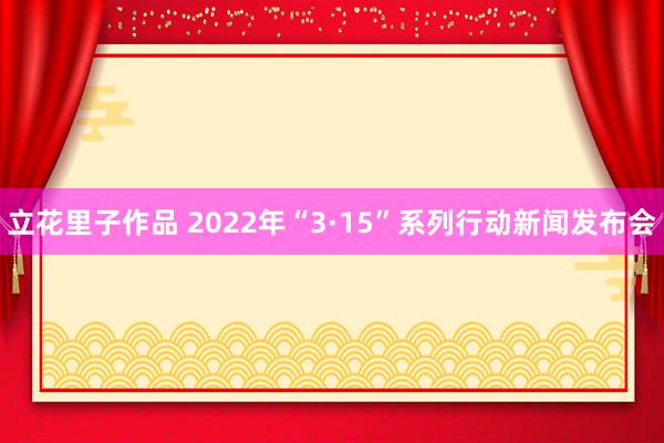 立花里子作品 2022年“3·15”系列行动新闻发布会