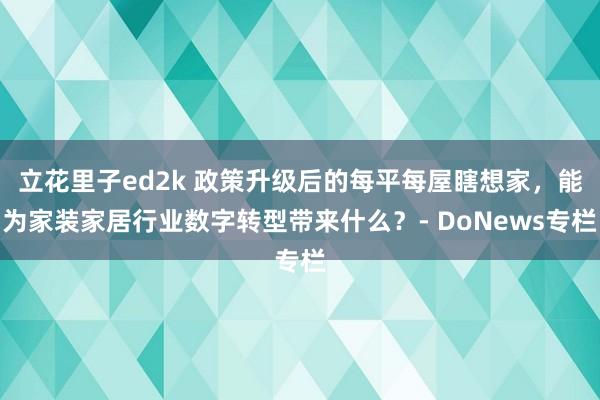 立花里子ed2k 政策升级后的每平每屋瞎想家，能为家装家居行业数字转型带来什么？- DoNews专栏