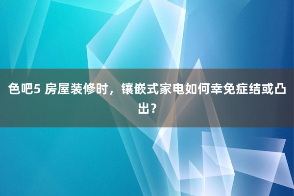 色吧5 房屋装修时，镶嵌式家电如何幸免症结或凸出？