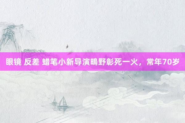 眼镜 反差 蜡笔小新导演鴫野彰死一火，常年70岁