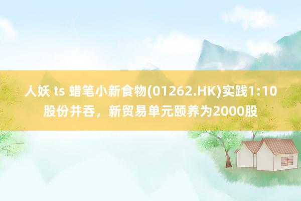 人妖 ts 蜡笔小新食物(01262.HK)实践1:10股份并吞，新贸易单元颐养为2000股