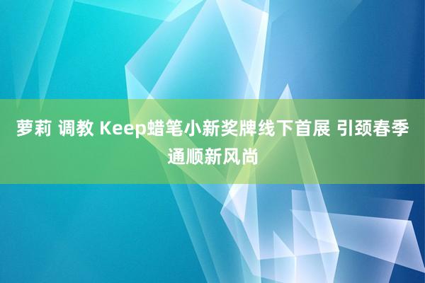 萝莉 调教 Keep蜡笔小新奖牌线下首展 引颈春季通顺新风尚