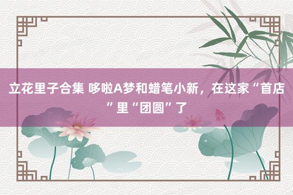 立花里子合集 哆啦A梦和蜡笔小新，在这家“首店”里“团圆”了