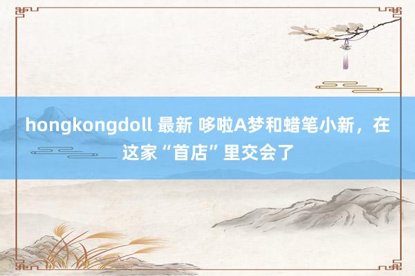 hongkongdoll 最新 哆啦A梦和蜡笔小新，在这家“首店”里交会了